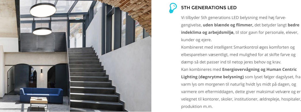 5TH GENERATIONS LED   Vi tilbyder 5th generations LED belysning med høj farve-gengivelse, uden blænde og flimmer, det betyder langt bedre indeklima og arbejdsmiljø, til stor gavn for personale, elever, kunder og ejere. Kombineret med intelligent Smartkontrol øges komforten og elbesparelsen væsentligt, med mulighed for at skifte farve og dæmp så det passer ind til netop jeres behov og krav. Kan kombineres med Energiovervågning og Human Centric Lighting (døgnrytme belysning) som lyset følger dagslyset, fra varm lys om morgenen til naturlig hvidt lys midt på dagen, og varmere om eftermiddagen, dette giver maksimal velvære og er velegnet til kontorer, skoler, institutioner, ældrepleje, hospitaler, produktion m.m.