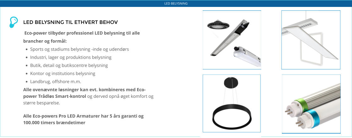 LED BELYSNING LED BELYSNING TIL ETHVERT BEHOV   Eco-power tilbyder professionel LED belysning til alle brancher og formål: •	Sports og stadiums belysning -inde og udendørs •	Industri, lager og produktions belysning •	Butik, detail og butikscentre belysning •	Kontor og institutions belysning •	Landbrug, offshore m.m. Alle ovenævnte løsninger kan evt. kombineres med Eco-power Trådløs Smart-kontrol og derved opnå øget komfort og større besparelse.  Alle Eco-powers Pro LED Armaturer har 5 års garanti og 100.000 timers brændetimer