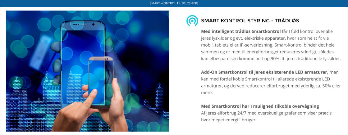 SMART KONTROL STYRING - TRÅDLØS   Med intelligent trådløs Smartkontrol får I fuld kontrol over alle jeres lyskilder og evt. elektriske apparater, hvor som helst fx via mobil, tablets eller IP-serverløsning. Smart-kontrol binder det hele sammen og er med til energiforbruget reduceres yderligt, således kan elbesparelsen komme helt op 90% ift. jeres traditionelle lyskilder.  Add-On Smartkontrol til jeres eksisterende LED armaturer, man kan med fordel koble Smartkontrol til allerede eksisterende LED armaturer, og derved reducerer elforbruget med yderlig ca. 50% eller mere.   Med Smartkontrol har I mulighed tilkoble overvågning Af jeres elforbrug 24/7 med overskuelige grafer som viser præcis hvor meget energi I bruger.    SMART -KONTROL TIL BELYSNING