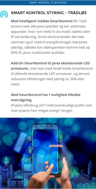 SMART KONTROL STYRING - TRÅDLØS   Med intelligent trådløs Smartkontrol får I fuld kontrol over alle jeres lyskilder og evt. elektriske apparater, hvor som helst fx via mobil, tablets eller IP-serverløsning. Smart-kontrol binder det hele sammen og er med til energiforbruget reduceres yderligt, således kan elbesparelsen komme helt op 90% ift. jeres traditionelle lyskilder.  Add-On Smartkontrol til jeres eksisterende LED armaturer, man kan med fordel koble Smartkontrol til allerede eksisterende LED armaturer, og derved reducerer elforbruget med yderlig ca. 50% eller mere.   Med Smartkontrol har I mulighed tilkoble overvågning Af jeres elforbrug 24/7 med overskuelige grafer som viser præcis hvor meget energi I bruger.    SMART -KONTROL TIL BELYSNING