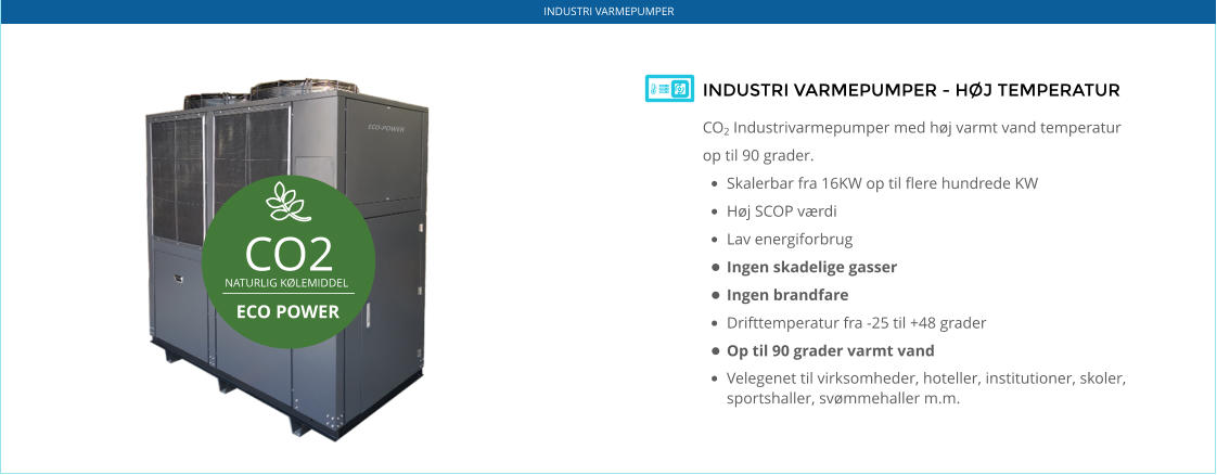 ECO-POWER CO2 NATURLIG KØLEMIDDEL  ECO POWER INDUSTRI VARMEPUMPER - HØJ TEMPERATUR CO2 Industrivarmepumper med høj varmt vand temperatur op til 90 grader.  •	Skalerbar fra 16KW op til flere hundrede KW •	Høj SCOP værdi •	Lav energiforbrug •	Ingen skadelige gasser •	Ingen brandfare •	Drifttemperatur fra -25 til +48 grader •	Op til 90 grader varmt vand •	Velegenet til virksomheder, hoteller, institutioner, skoler, sportshaller, svømmehaller m.m.    INDUSTRI VARMEPUMPER
