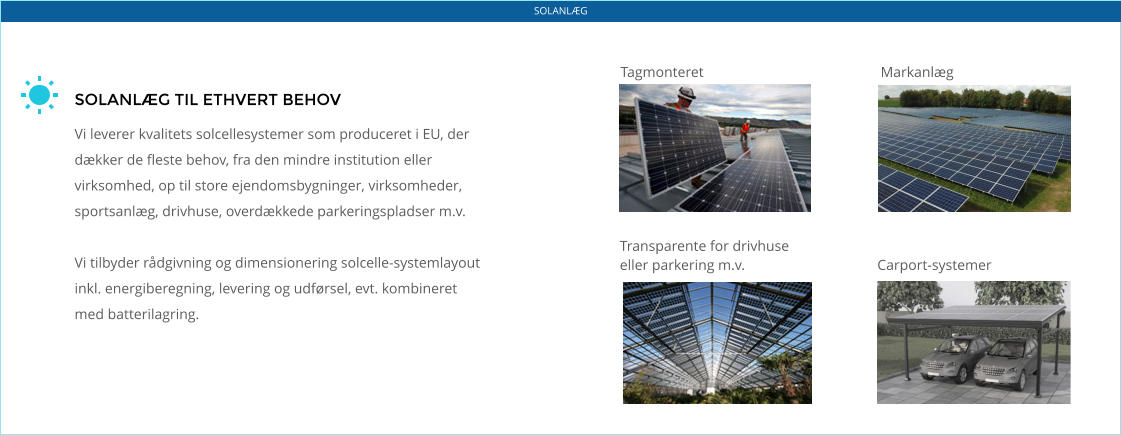 SOLANLÆG TIL ETHVERT BEHOV  Vi leverer kvalitets solcellesystemer som produceret i EU, der dækker de fleste behov, fra den mindre institution eller virksomhed, op til store ejendomsbygninger, virksomheder, sportsanlæg, drivhuse, overdækkede parkeringspladser m.v.  Vi tilbyder rådgivning og dimensionering solcelle-systemlayout inkl. energiberegning, levering og udførsel, evt. kombineret med batterilagring. Tagmonteret Markanlæg Transparente for drivhuse  eller parkering m.v. Carport-systemer SOLANLÆG