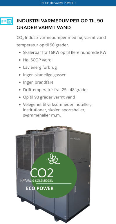 ECO-POWER CO2 NATURLIG KØLEMIDDEL  ECO POWER INDUSTRI VARMEPUMPER OP TIL 90 GRADER VARMT VAND CO2 Industrivarmepumper med høj varmt vand temperatur op til 90 grader.  •	Skalerbar fra 16KW op til flere hundrede KW •	Høj SCOP værdi •	Lav energiforbrug •	Ingen skadelige gasser •	Ingen brandfare •	Drifttemperatur fra -25 - 48 grader •	Op til 90 grader varmt vand •	Velegenet til virksomheder, hoteller, institutioner, skoler, sportshaller, svømmehaller m.m.    INDUSTRI VARMEPUMPER