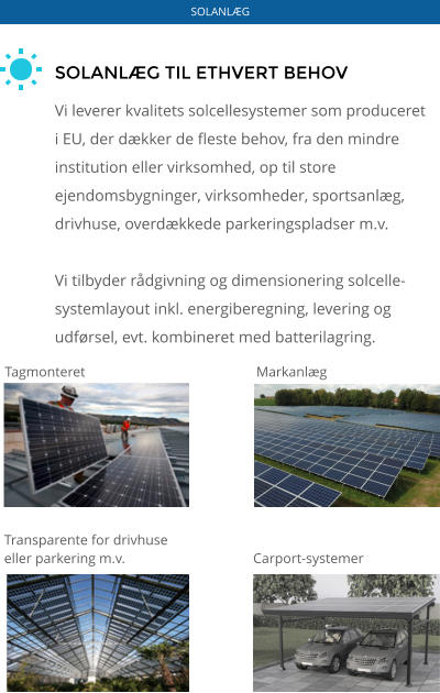 SOLANLÆG TIL ETHVERT BEHOV  Vi leverer kvalitets solcellesystemer som produceret i EU, der dækker de fleste behov, fra den mindre institution eller virksomhed, op til store ejendomsbygninger, virksomheder, sportsanlæg, drivhuse, overdækkede parkeringspladser m.v.  Vi tilbyder rådgivning og dimensionering solcelle-systemlayout inkl. energiberegning, levering og udførsel, evt. kombineret med batterilagring. Tagmonteret Markanlæg Transparente for drivhuse  eller parkering m.v. Carport-systemer SOLANLÆG