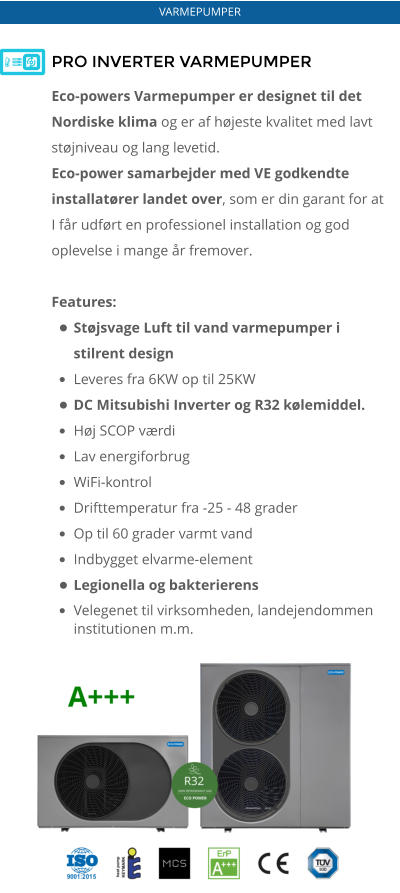 PRO INVERTER VARMEPUMPER Eco-powers Varmepumper er designet til det Nordiske klima og er af højeste kvalitet med lavt støjniveau og lang levetid.   Eco-power samarbejder med VE godkendte installatører landet over, som er din garant for at I får udført en professionel installation og god oplevelse i mange år fremover.  Features: •	Støjsvage Luft til vand varmepumper i stilrent design •	Leveres fra 6KW op til 25KW •	DC Mitsubishi Inverter og R32 kølemiddel. •	Høj SCOP værdi •	Lav energiforbrug •	WiFi-kontrol •	Drifttemperatur fra -25 - 48 grader •	Op til 60 grader varmt vand •	Indbygget elvarme-element •	Legionella og bakterierens •	Velegenet til virksomheden, landejendommen institutionen m.m.    VARMEPUMPER