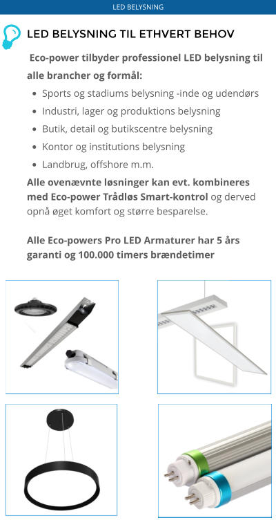 LED BELYSNING LED BELYSNING TIL ETHVERT BEHOV   Eco-power tilbyder professionel LED belysning til alle brancher og formål: •	Sports og stadiums belysning -inde og udendørs •	Industri, lager og produktions belysning •	Butik, detail og butikscentre belysning •	Kontor og institutions belysning •	Landbrug, offshore m.m. Alle ovenævnte løsninger kan evt. kombineres med Eco-power Trådløs Smart-kontrol og derved opnå øget komfort og større besparelse.  Alle Eco-powers Pro LED Armaturer har 5 års garanti og 100.000 timers brændetimer