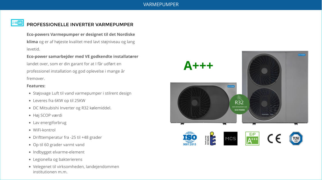 PROFESSIONELLE INVERTER VARMEPUMPER Eco-powers Varmepumper er designet til det Nordiske klima og er af højeste kvalitet med lavt støjniveau og lang levetid.   Eco-power samarbejder med VE godkendte installatører landet over, som er din garant for at I får udført en professionel installation og god oplevelse i mange år fremover. Features: •	Støjsvage Luft til vand varmepumper i stilrent design •	Leveres fra 6KW op til 25KW •	DC Mitsubishi Inverter og R32 kølemiddel. •	Høj SCOP værdi •	Lav energiforbrug •	WiFi-kontrol •	Drifttemperatur fra -25 til +48 grader •	Op til 60 grader varmt vand •	Indbygget elvarme-element •	Legionella og bakterierens •	Velegenet til virksomheden, landejendommen institutionen m.m.    VARMEPUMPER