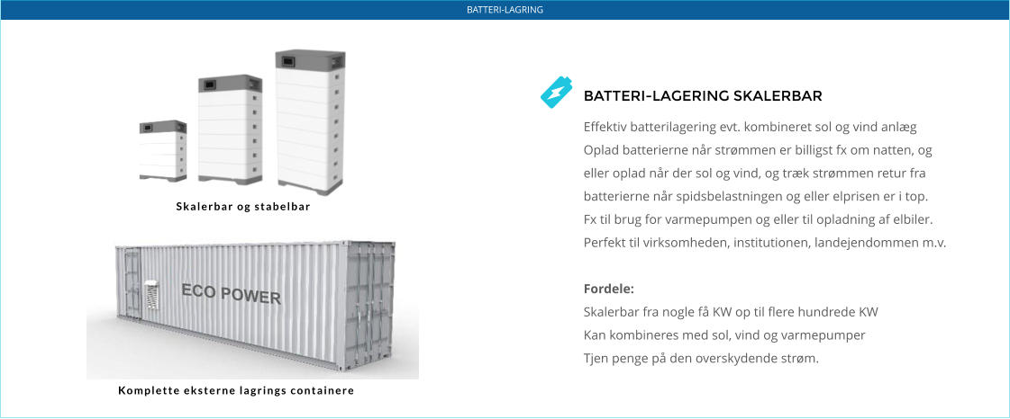 BATTERI-LAGRING BATTERI-LAGERING SKALERBAR  Effektiv batterilagering evt. kombineret sol og vind anlæg Oplad batterierne når strømmen er billigst fx om natten, og eller oplad når der sol og vind, og træk strømmen retur fra batterierne når spidsbelastningen og eller elprisen er i top.  Fx til brug for varmepumpen og eller til opladning af elbiler. Perfekt til virksomheden, institutionen, landejendommen m.v.  Fordele: Skalerbar fra nogle få KW op til flere hundrede KW Kan kombineres med sol, vind og varmepumper Tjen penge på den overskydende strøm. Skalerbar og stabelbar Komplette eksterne lagrings containere