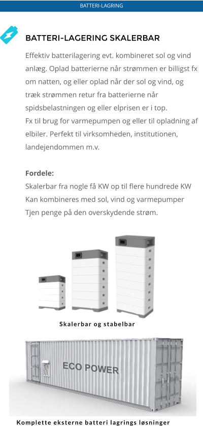 BATTERI-LAGRING BATTERI-LAGERING SKALERBAR  Effektiv batterilagering evt. kombineret sol og vind anlæg. Oplad batterierne når strømmen er billigst fx om natten, og eller oplad når der sol og vind, og træk strømmen retur fra batterierne når spidsbelastningen og eller elprisen er i top.  Fx til brug for varmepumpen og eller til opladning af elbiler. Perfekt til virksomheden, institutionen, landejendommen m.v.  Fordele: Skalerbar fra nogle få KW op til flere hundrede KW Kan kombineres med sol, vind og varmepumper Tjen penge på den overskydende strøm. Skalerbar og stabelbar Komplette eksterne batteri lagrings løsninger